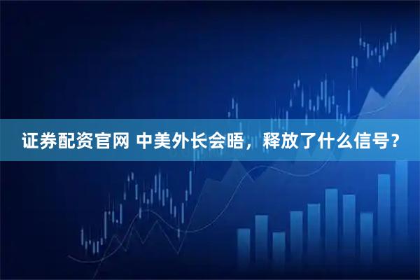 证券配资官网 中美外长会晤，释放了什么信号？