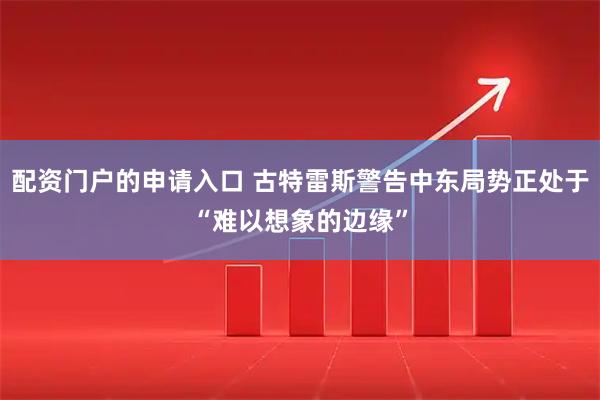 配资门户的申请入口 古特雷斯警告中东局势正处于“难以想象的边缘”